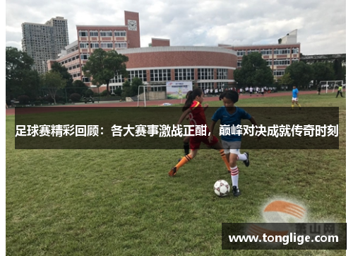 足球赛精彩回顾：各大赛事激战正酣，巅峰对决成就传奇时刻